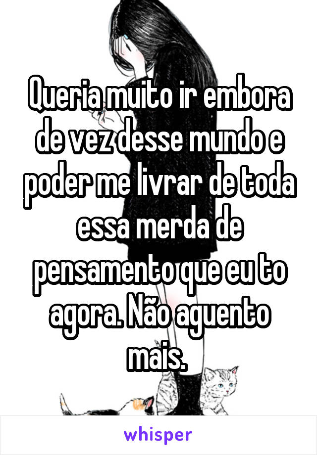 Queria muito ir embora de vez desse mundo e poder me livrar de toda essa merda de pensamento que eu to agora. Não aguento mais. 