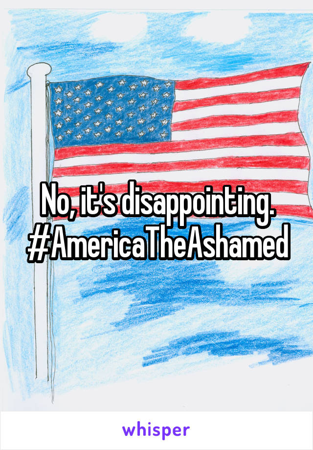 No, it's disappointing. #AmericaTheAshamed