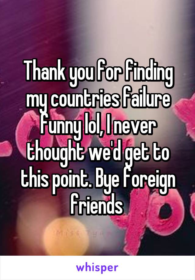 Thank you for finding my countries failure funny lol, I never thought we'd get to this point. Bye foreign friends 