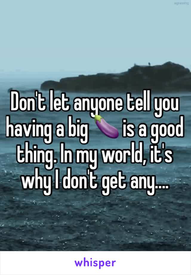 Don't let anyone tell you having a big 🍆 is a good thing. In my world, it's why I don't get any....