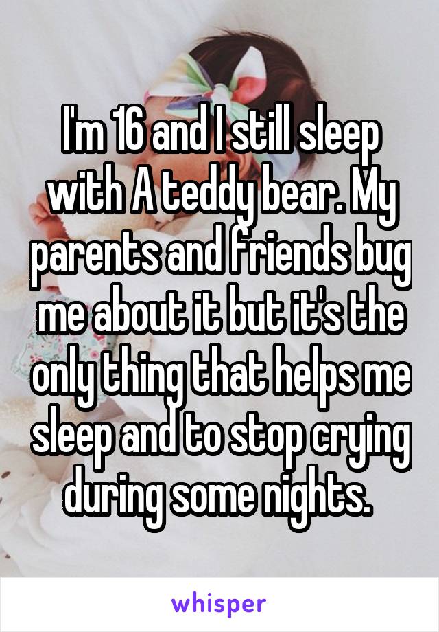 I'm 16 and I still sleep with A teddy bear. My parents and friends bug me about it but it's the only thing that helps me sleep and to stop crying during some nights. 