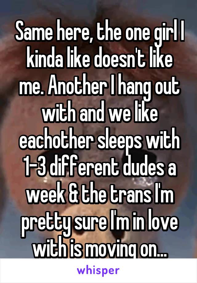 Same here, the one girl I kinda like doesn't like me. Another I hang out with and we like eachother sleeps with 1-3 different dudes a week & the trans I'm pretty sure I'm in love with is moving on...