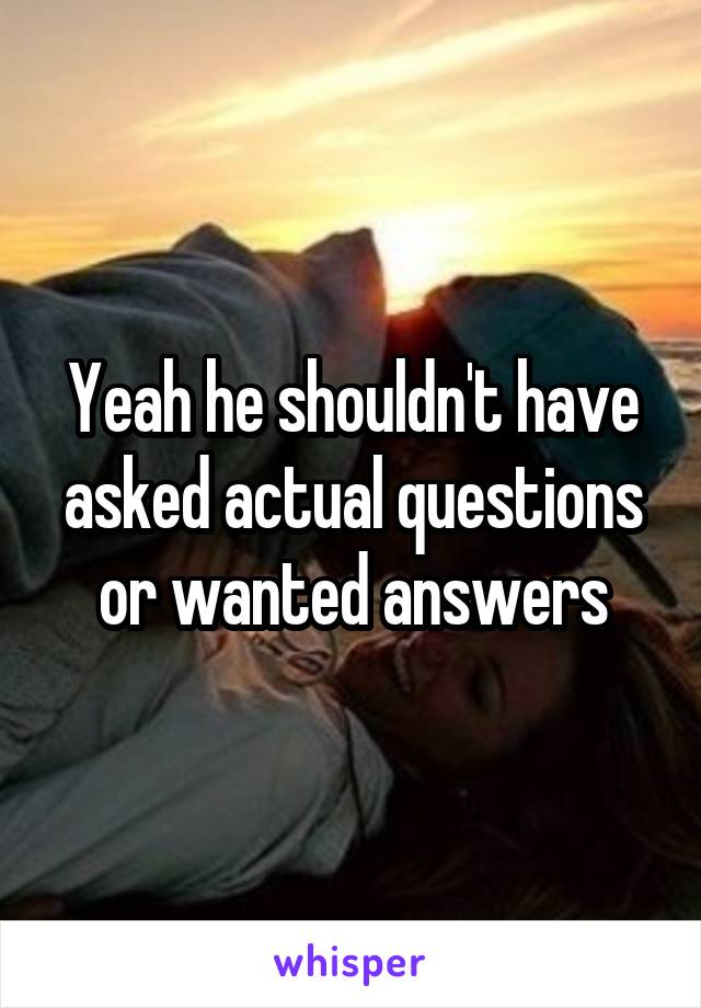 Yeah he shouldn't have asked actual questions or wanted answers