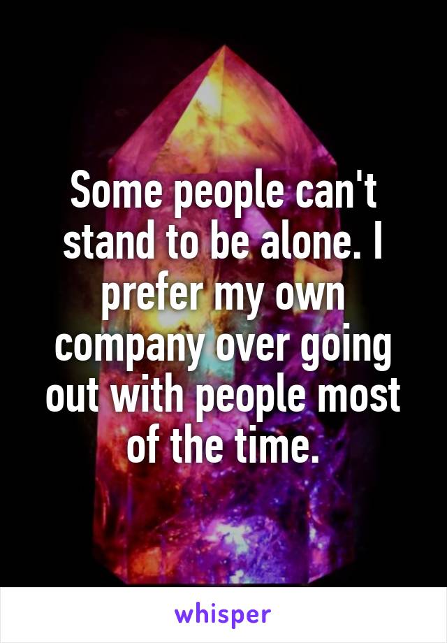 Some people can't stand to be alone. I prefer my own company over going out with people most of the time.