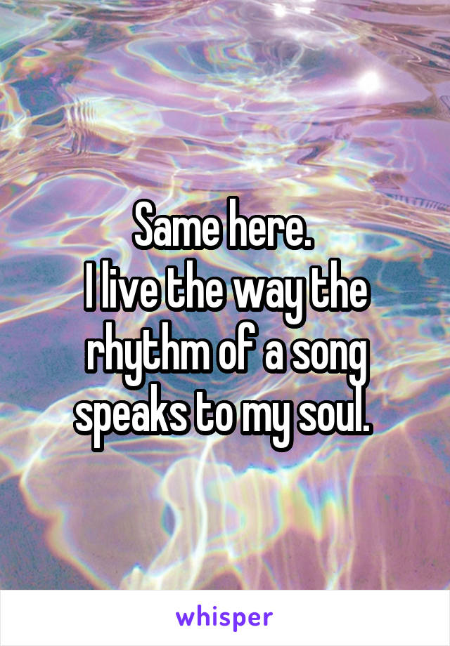 Same here. 
I live the way the rhythm of a song speaks to my soul. 