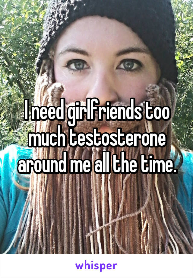 I need girlfriends too much testosterone around me all the time.