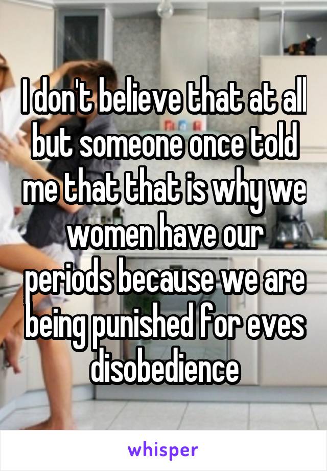 I don't believe that at all but someone once told me that that is why we women have our periods because we are being punished for eves disobedience