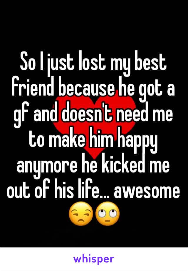 So I just lost my best friend because he got a gf and doesn't need me to make him happy anymore he kicked me out of his life... awesome 😒🙄