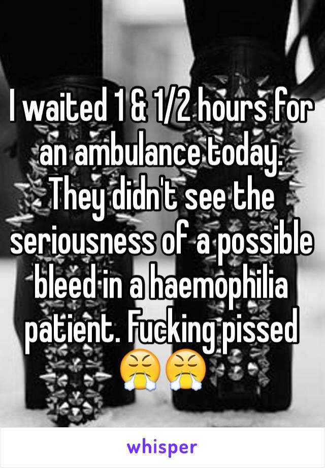 I waited 1 & 1/2 hours for an ambulance today. They didn't see the seriousness of a possible bleed in a haemophilia patient. Fucking pissed 😤😤