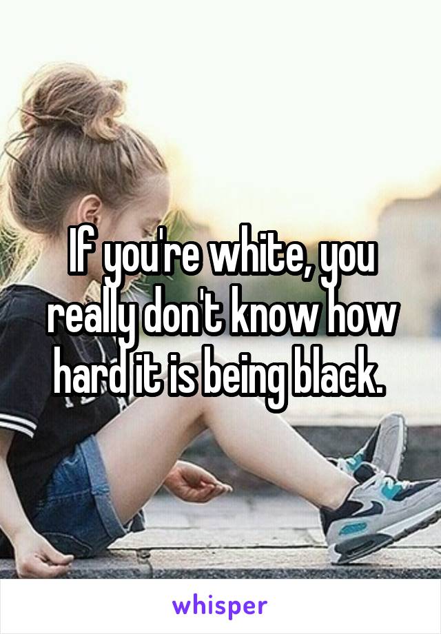 If you're white, you really don't know how hard it is being black. 