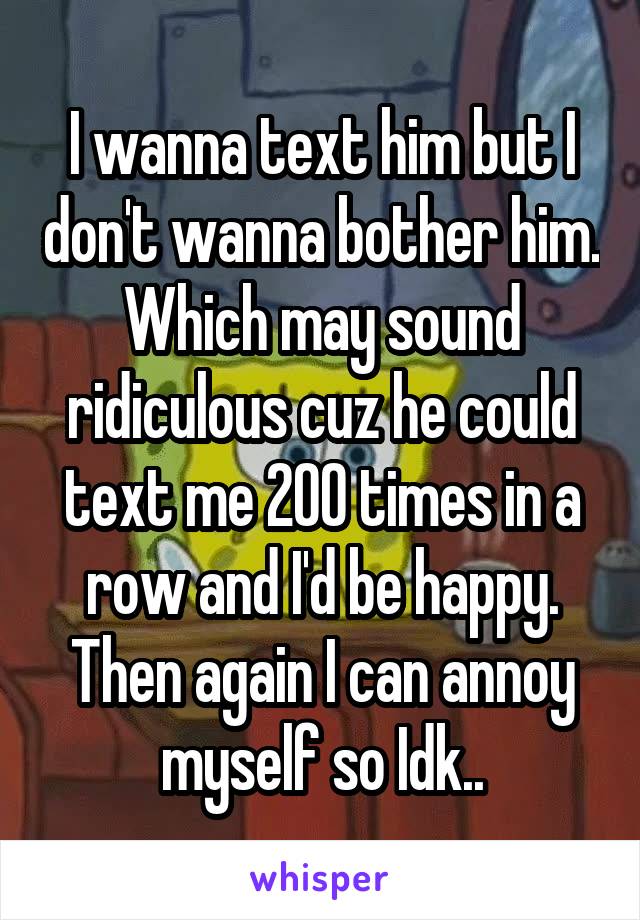 I wanna text him but I don't wanna bother him. Which may sound ridiculous cuz he could text me 200 times in a row and I'd be happy. Then again I can annoy myself so Idk..