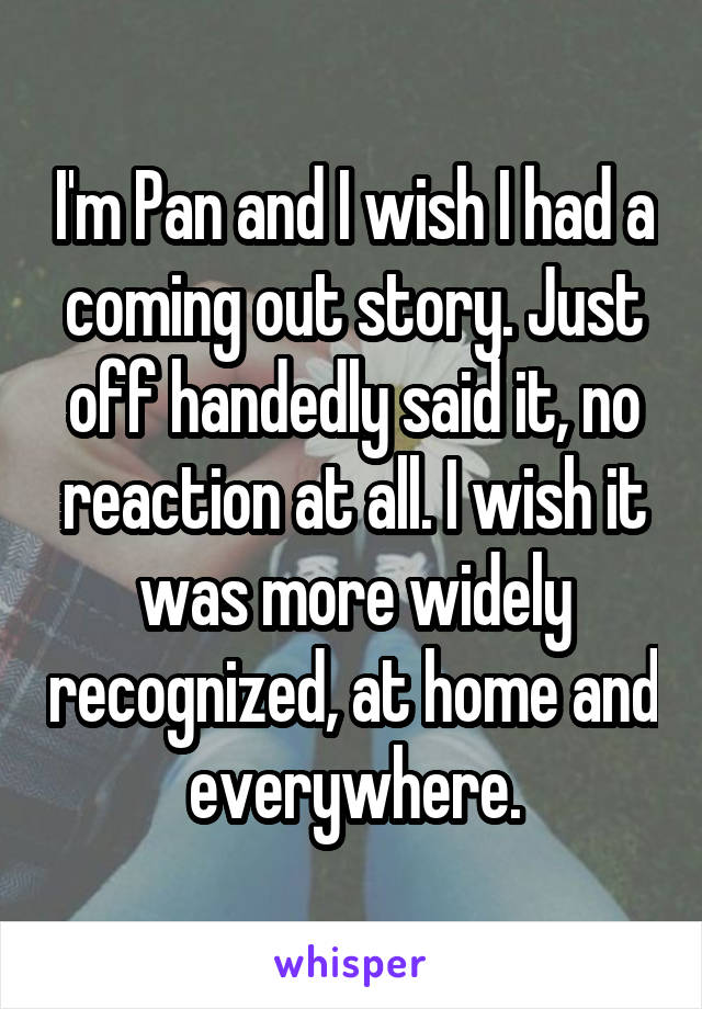 I'm Pan and I wish I had a coming out story. Just off handedly said it, no reaction at all. I wish it was more widely recognized, at home and everywhere.