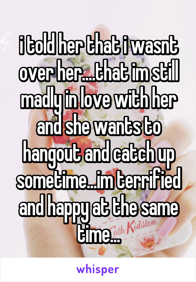 i told her that i wasnt over her....that im still madly in love with her and she wants to hangout and catch up sometime...im terrified and happy at the same time...