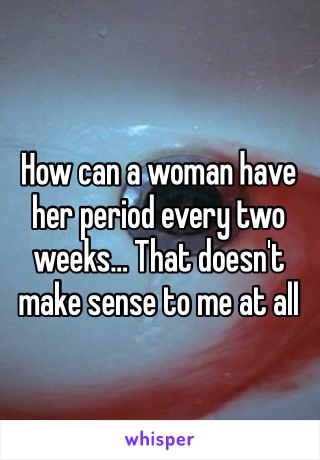 How can a woman have her period every two weeks… That doesn't make sense to me at all