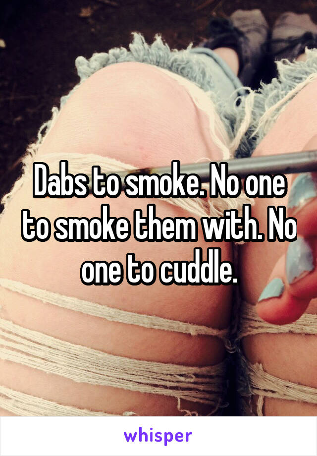 Dabs to smoke. No one to smoke them with. No one to cuddle.