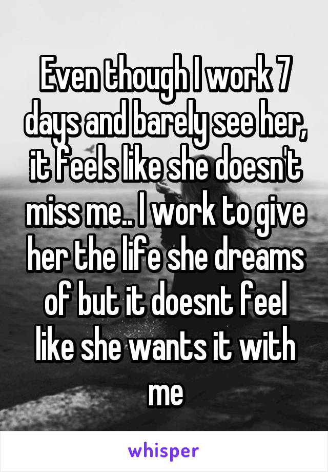 Even though I work 7 days and barely see her, it feels like she doesn't miss me.. I work to give her the life she dreams of but it doesnt feel like she wants it with me