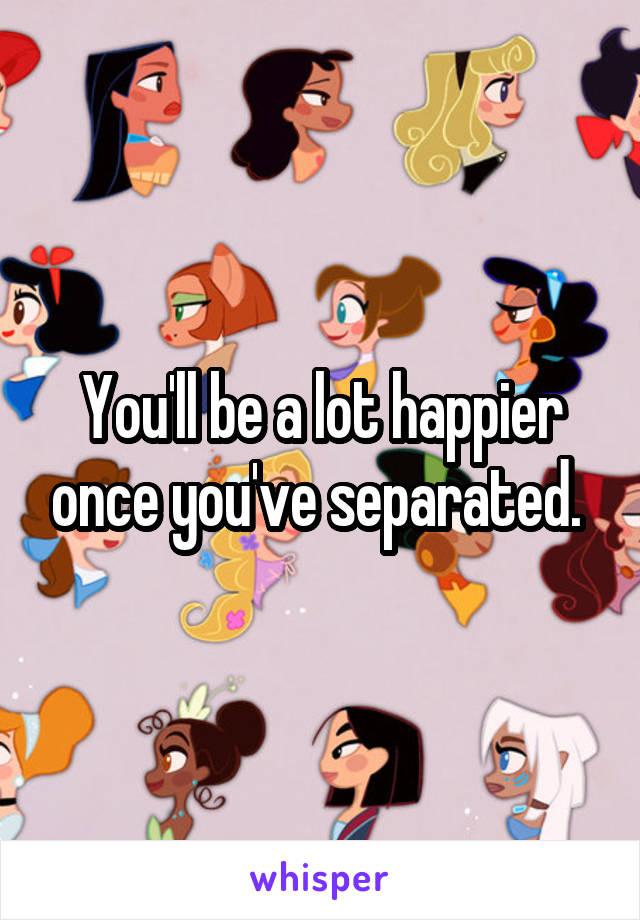 You'll be a lot happier once you've separated. 