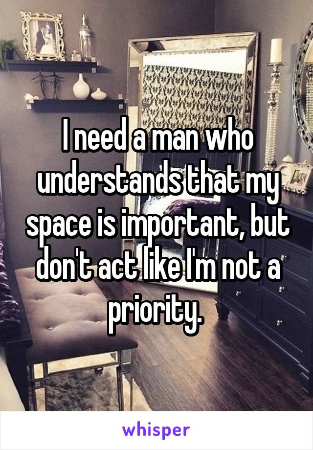 I need a man who understands that my space is important, but don't act like I'm not a priority. 