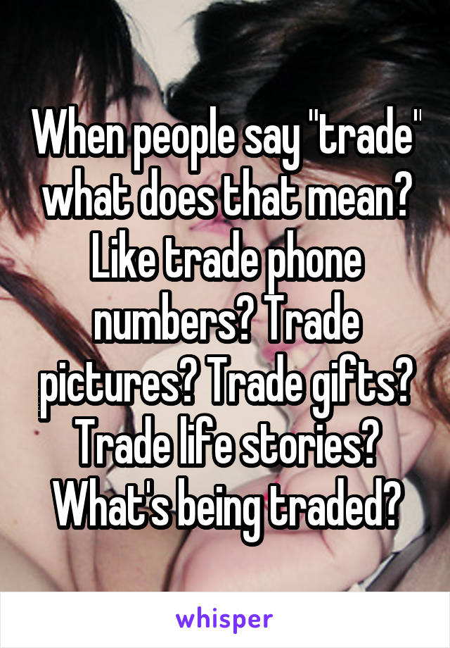 When people say "trade" what does that mean? Like trade phone numbers? Trade pictures? Trade gifts? Trade life stories? What's being traded?