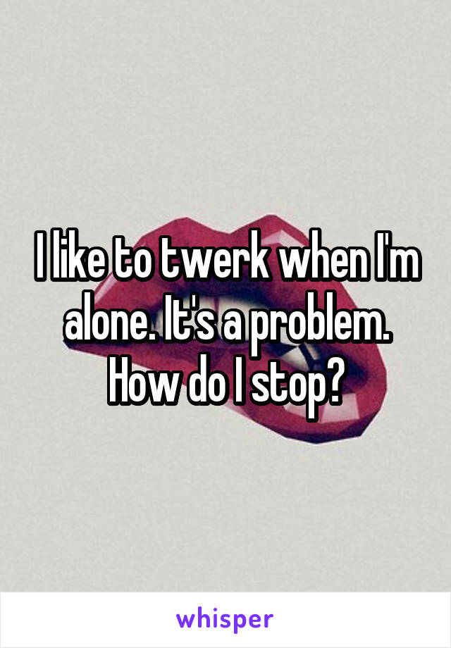 I like to twerk when I'm alone. It's a problem. How do I stop?