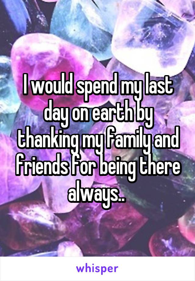 I would spend my last day on earth by thanking my family and friends for being there always.. 