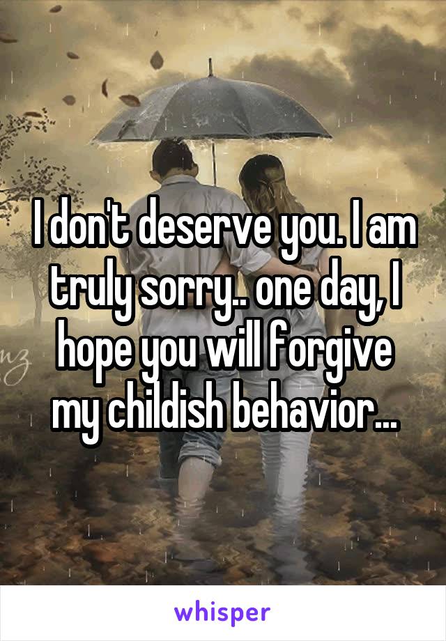 I don't deserve you. I am truly sorry.. one day, I hope you will forgive my childish behavior...