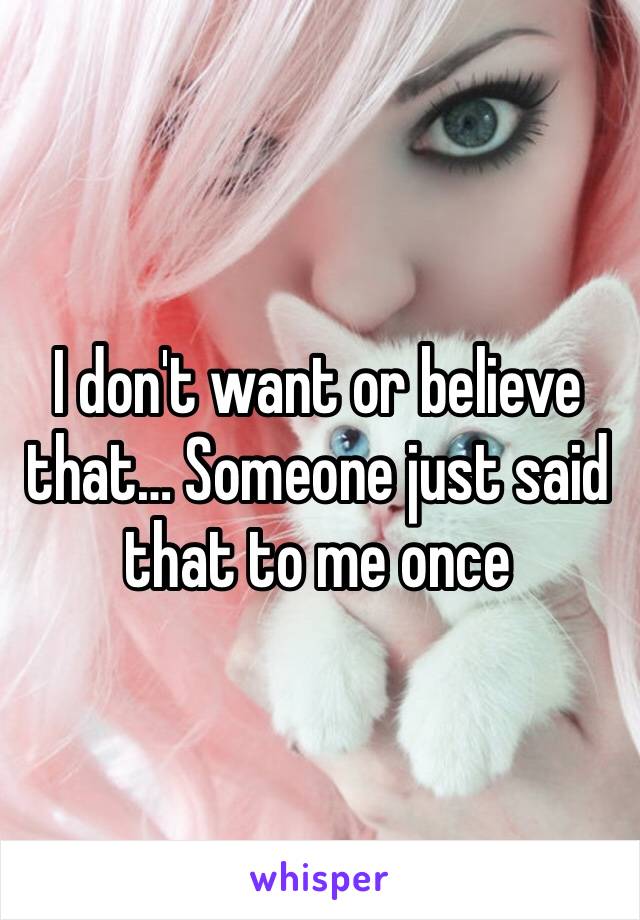 I don't want or believe that… Someone just said that to me once