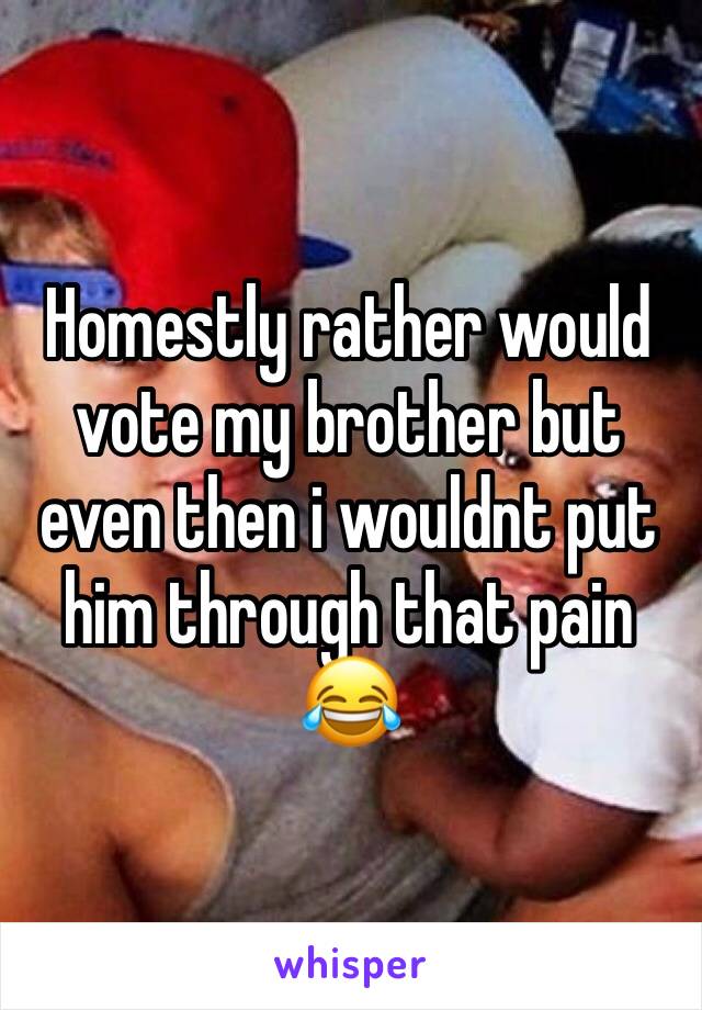 Homestly rather would vote my brother but even then i wouldnt put him through that pain 😂