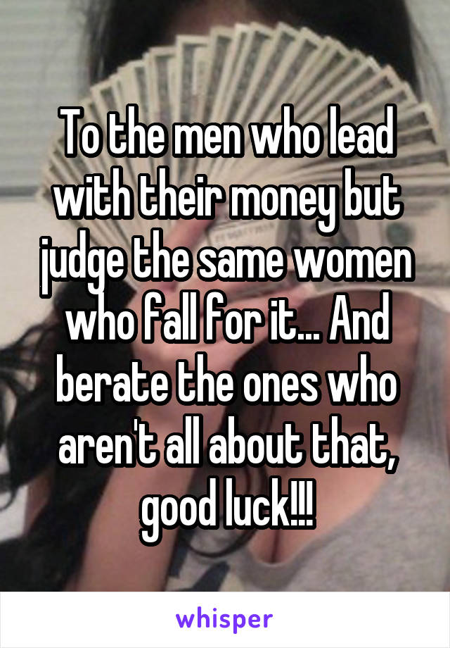 To the men who lead with their money but judge the same women who fall for it... And berate the ones who aren't all about that, good luck!!!