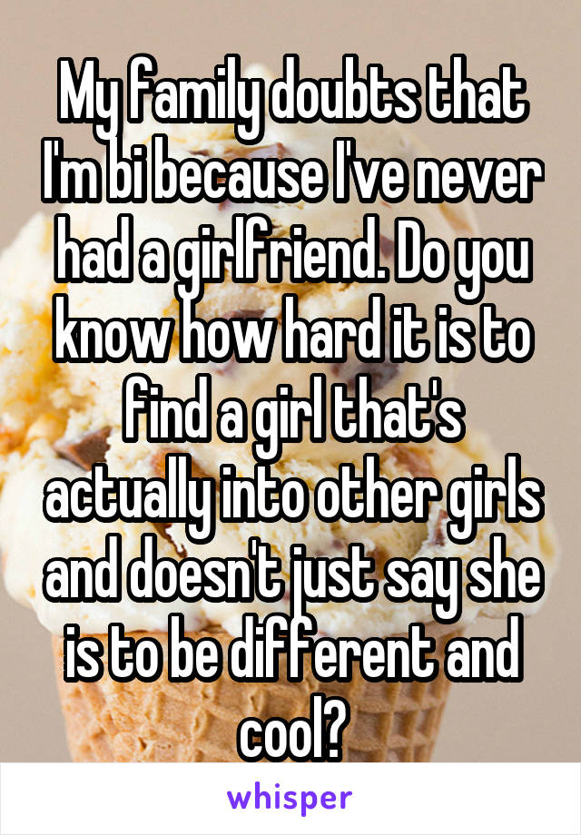 My family doubts that I'm bi because I've never had a girlfriend. Do you know how hard it is to find a girl that's actually into other girls and doesn't just say she is to be different and cool?