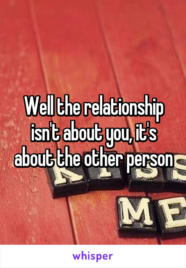 Well the relationship isn't about you, it's about the other person