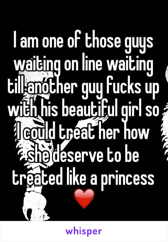 I am one of those guys waiting on line waiting till another guy fucks up with his beautiful girl so I could treat her how she deserve to be treated like a princess❤️