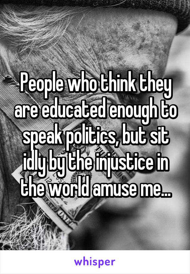 People who think they are educated enough to speak politics, but sit idly by the injustice in the world amuse me...