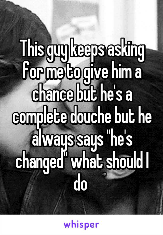 This guy keeps asking for me to give him a chance but he's a complete douche but he always says "he's changed" what should I do 