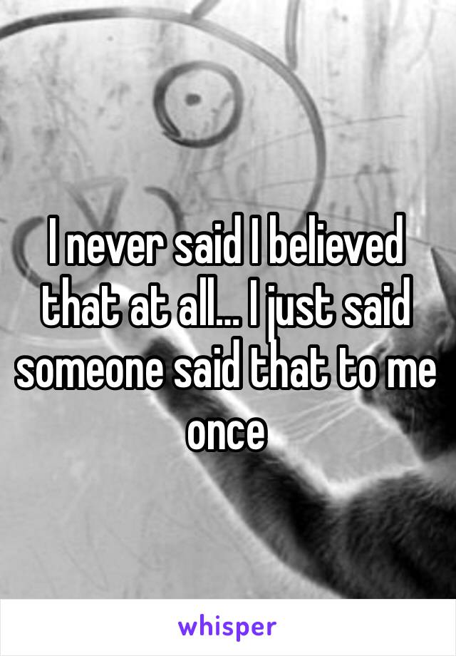 I never said I believed that at all… I just said someone said that to me once