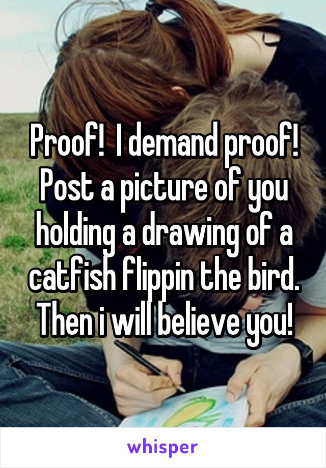 Proof!  I demand proof!
Post a picture of you holding a drawing of a catfish flippin the bird. Then i will believe you!