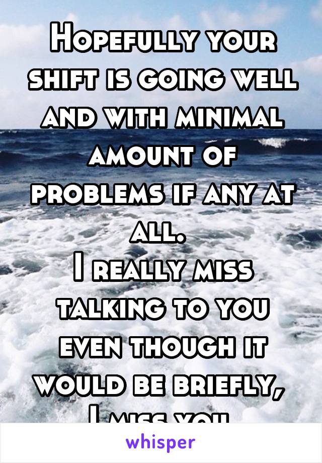 Hopefully your shift is going well and with minimal amount of problems if any at all. 
I really miss talking to you even though it would be briefly, 
I miss you 