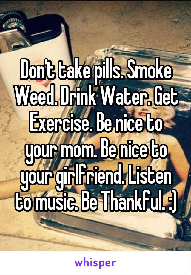 Don't take pills. Smoke Weed. Drink Water. Get Exercise. Be nice to your mom. Be nice to your girlfriend. Listen to music. Be Thankful. :)