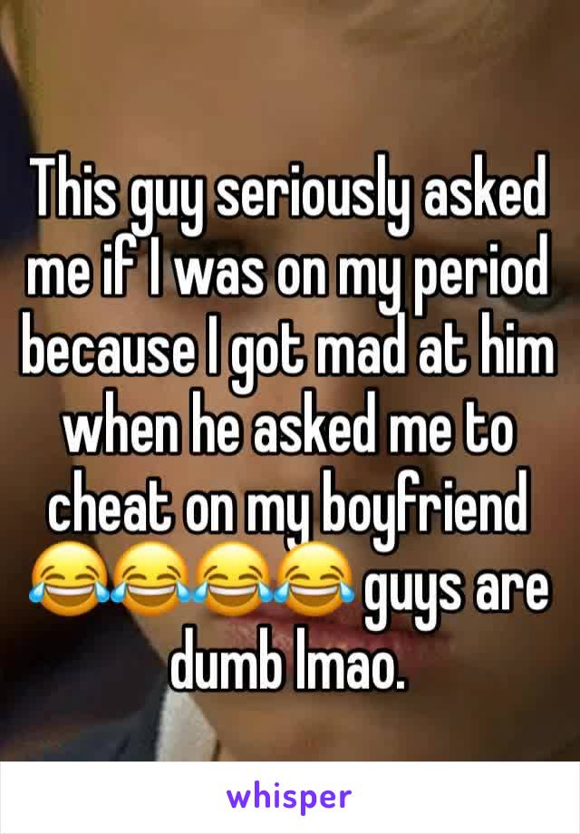 This guy seriously asked me if I was on my period because I got mad at him when he asked me to cheat on my boyfriend 😂😂😂😂 guys are dumb lmao. 