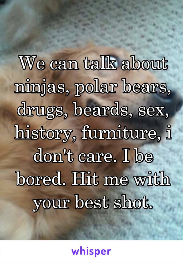 We can talk about ninjas, polar bears, drugs, beards, sex, history, furniture, i don't care. I be bored. Hit me with your best shot.