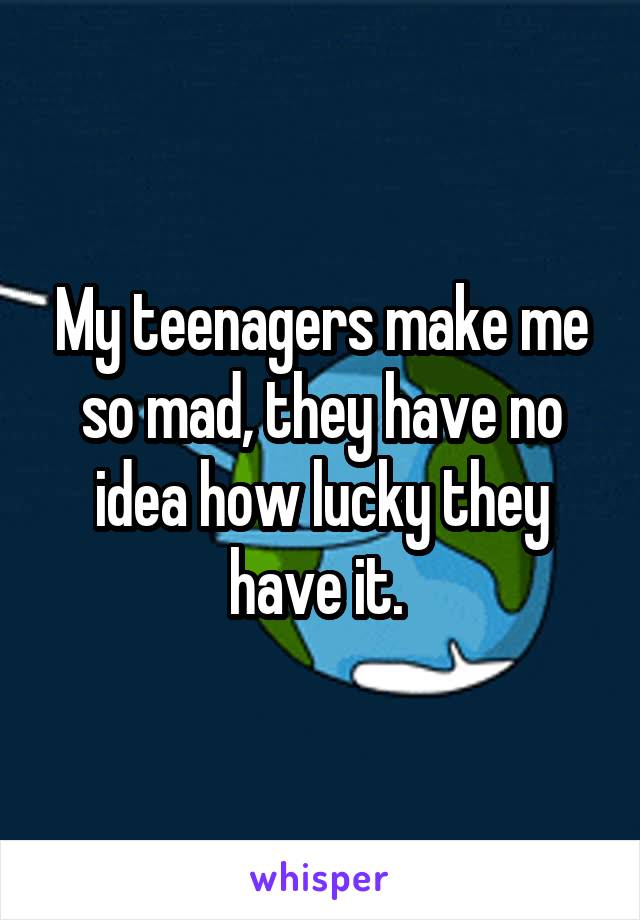 My teenagers make me so mad, they have no idea how lucky they have it. 