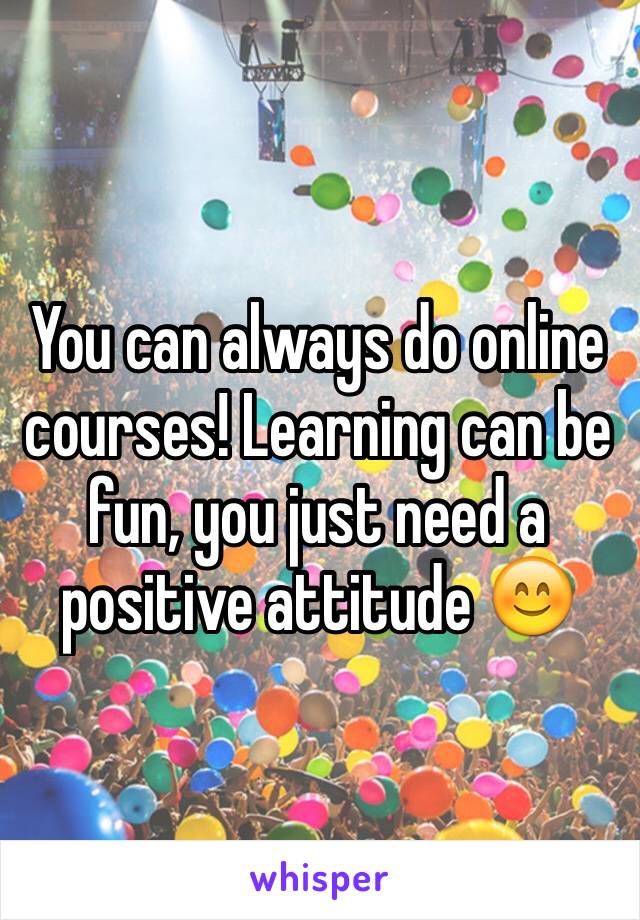 You can always do online courses! Learning can be fun, you just need a positive attitude 😊