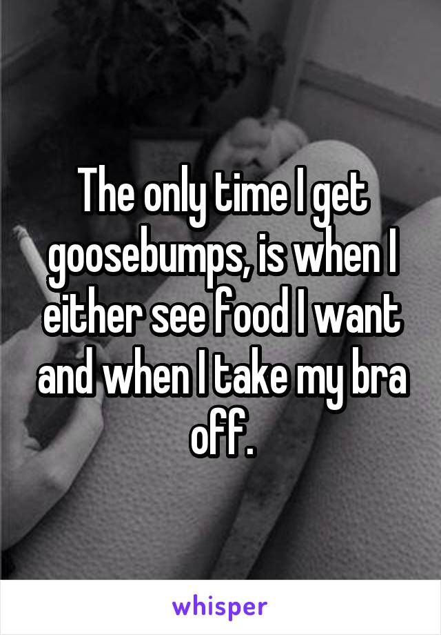 The only time I get goosebumps, is when I either see food I want and when I take my bra off.