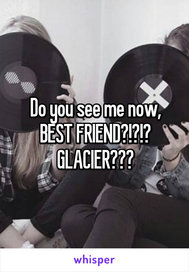 Do you see me now, BEST FRIEND?!?!? GLACIER???