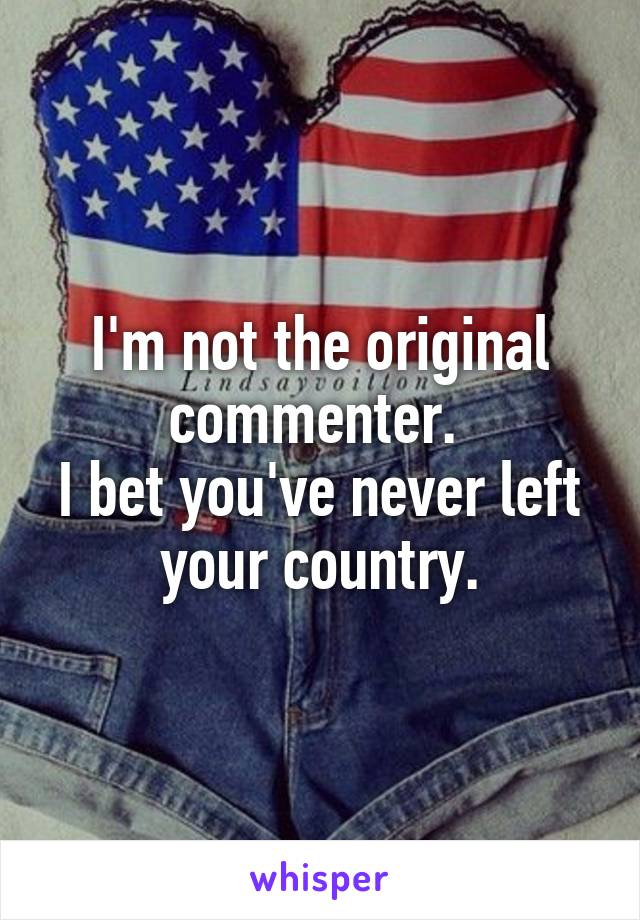 I'm not the original commenter. 
I bet you've never left your country.