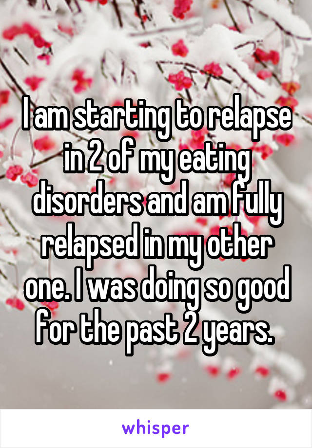 I am starting to relapse in 2 of my eating disorders and am fully relapsed in my other one. I was doing so good for the past 2 years. 