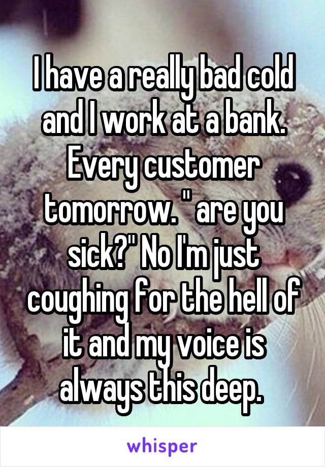 I have a really bad cold and I work at a bank. Every customer tomorrow. " are you sick?" No I'm just coughing for the hell of it and my voice is always this deep. 