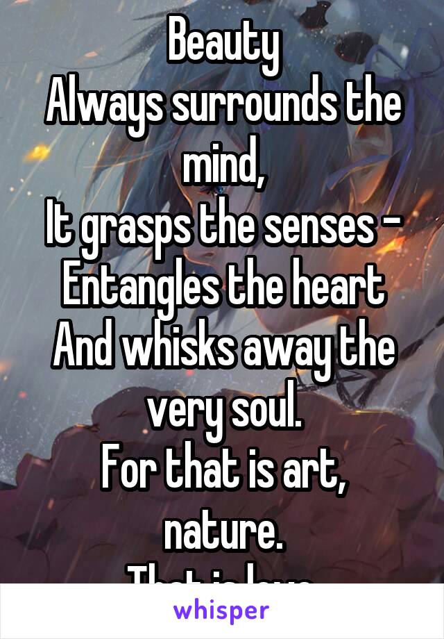 Beauty
Always surrounds the mind,
It grasps the senses -
Entangles the heart
And whisks away the very soul.
For that is art, nature.
That is love.