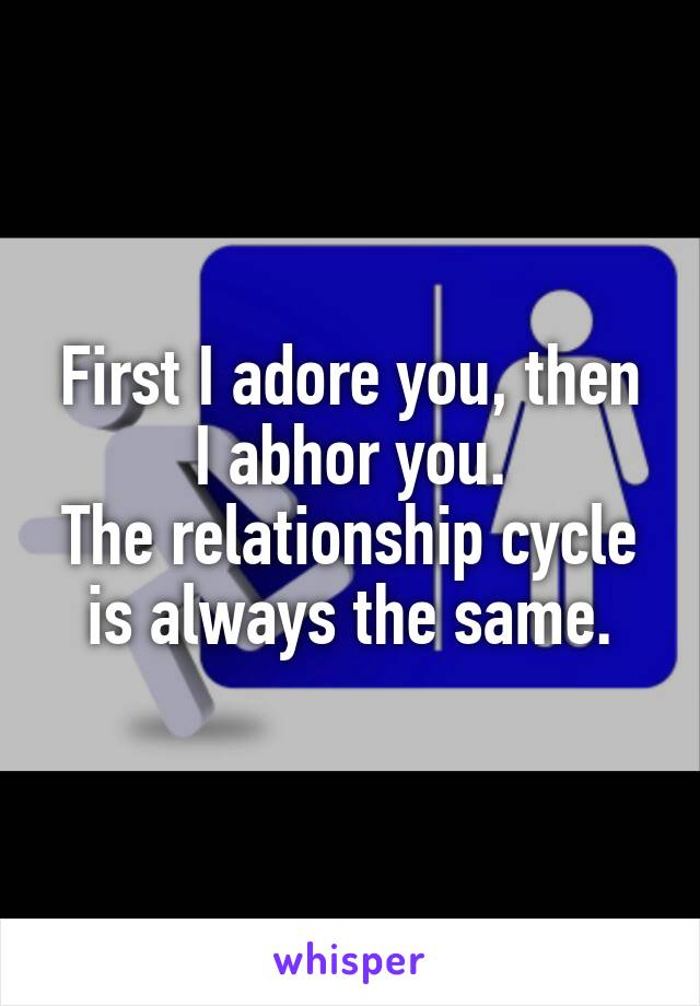 First I adore you, then I abhor you.
The relationship cycle is always the same.