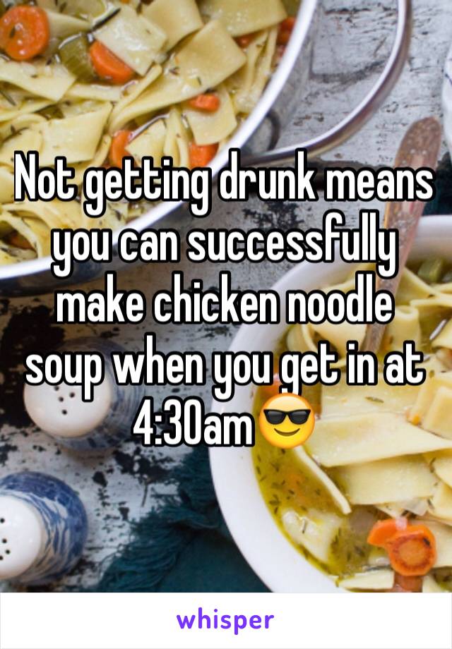 Not getting drunk means you can successfully make chicken noodle soup when you get in at 4:30am😎